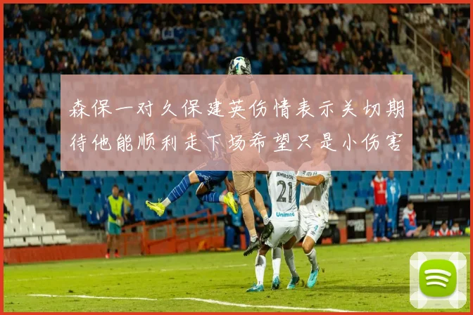 森保一对久保建英伤情表示关切期待他能顺利走下场希望只是小伤害
