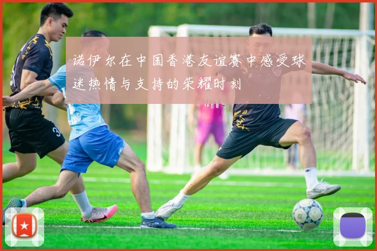 诺伊尔在中国香港友谊赛中感受球迷热情与支持的荣耀时刻