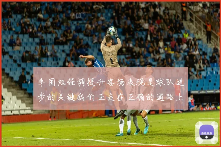 李国旭强调提升客场表现是球队进步的关键我们正走在正确的道路上