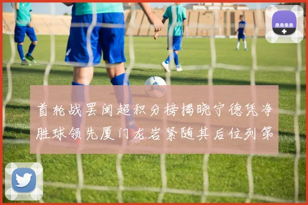 首轮战罢闽超积分榜揭晓宁德凭净胜球领先厦门龙岩紧随其后位列第三