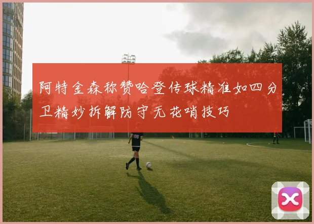 阿特金森称赞哈登传球精准如四分卫精妙拆解防守无花哨技巧