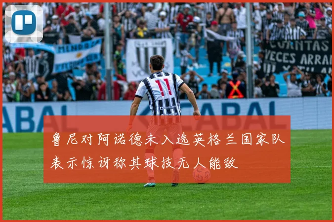 鲁尼对阿诺德未入选英格兰国家队表示惊讶称其球技无人能敌