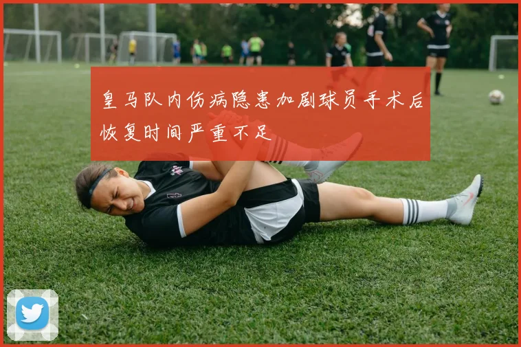皇马队内伤病隐患加剧球员手术后恢复时间严重不足